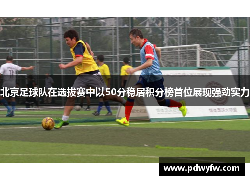 北京足球队在选拔赛中以50分稳居积分榜首位展现强劲实力
