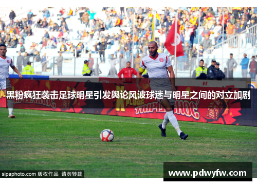 黑粉疯狂袭击足球明星引发舆论风波球迷与明星之间的对立加剧